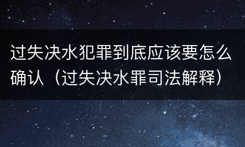 过失决水犯罪到底应该要怎么确认（过失决水罪司法解释）