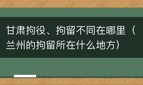 甘肃拘役、拘留不同在哪里（兰州的拘留所在什么地方）