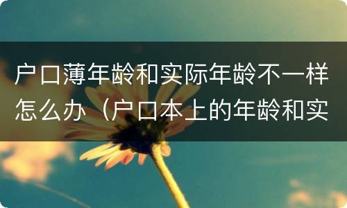 户口薄年龄和实际年龄不一样怎么办（户口本上的年龄和实际年龄不一样）