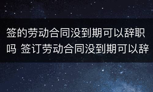 签的劳动合同没到期可以辞职吗 签订劳动合同没到期可以辞职吗