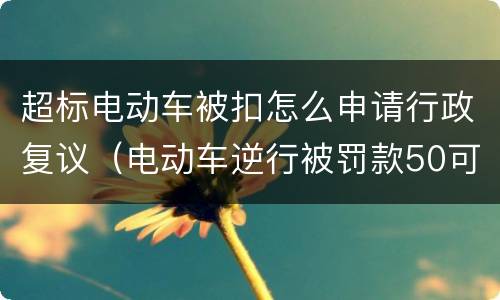 超标电动车被扣怎么申请行政复议（电动车逆行被罚款50可以行政复议吗）