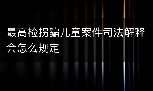 最高检拐骗儿童案件司法解释会怎么规定