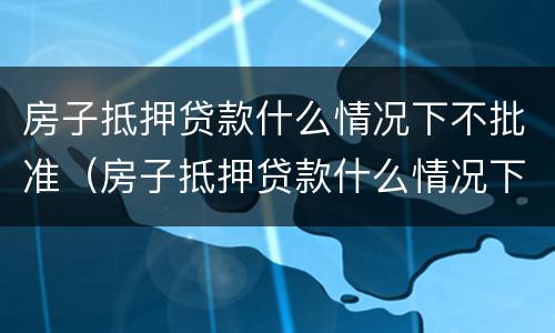 房子抵押贷款什么情况下不批准（房子抵押贷款什么情况下不批准了）