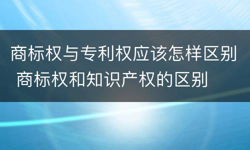 商标权与专利权应该怎样区别 商标权和知识产权的区别