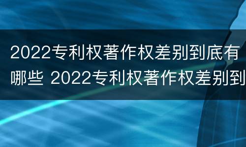 2022专利权著作权差别到底有哪些 2022专利权著作权差别到底有哪些呢