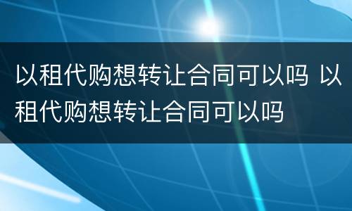 以租代购想转让合同可以吗 以租代购想转让合同可以吗