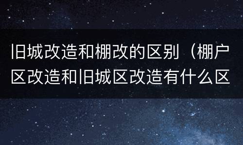 旧城改造和棚改的区别（棚户区改造和旧城区改造有什么区别）