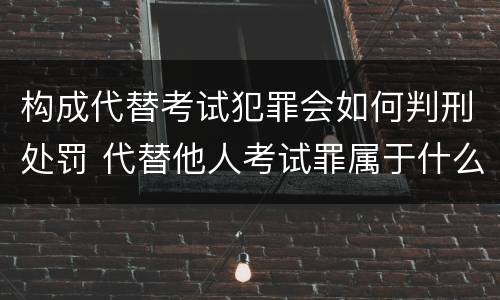 构成代替考试犯罪会如何判刑处罚 代替他人考试罪属于什么类犯罪