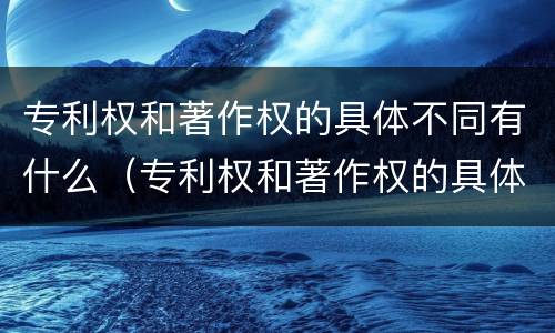 专利权和著作权的具体不同有什么（专利权和著作权的具体不同有什么特点）