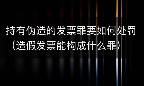 持有伪造的发票罪要如何处罚（造假发票能构成什么罪）