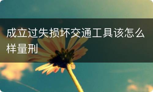 成立过失损坏交通工具该怎么样量刑