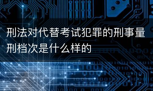 刑法对代替考试犯罪的刑事量刑档次是什么样的