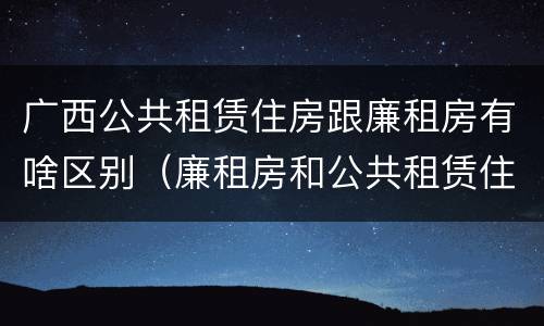 广西公共租赁住房跟廉租房有啥区别（廉租房和公共租赁住房有什么区别）