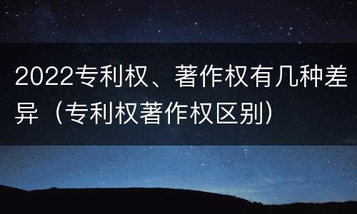 2022专利权、著作权有几种差异（专利权著作权区别）