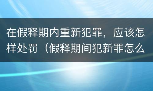 在假释期内重新犯罪，应该怎样处罚（假释期间犯新罪怎么处理）