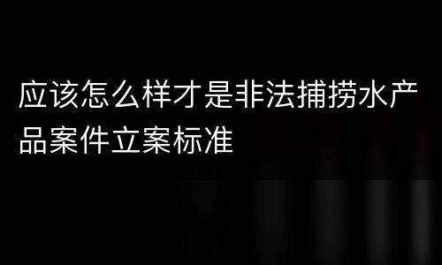 应该怎么样才是非法捕捞水产品案件立案标准