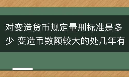 对变造货币规定量刑标准是多少 变造币数额较大的处几年有期徒刑