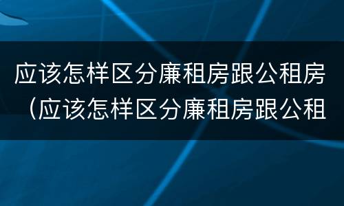 应该怎样区分廉租房跟公租房（应该怎样区分廉租房跟公租房的区别）