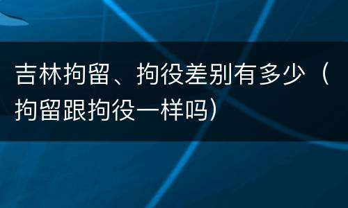吉林拘留、拘役差别有多少（拘留跟拘役一样吗）