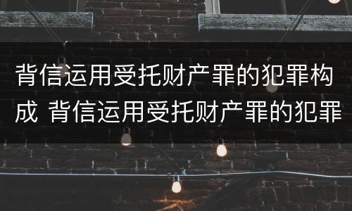 背信运用受托财产罪的犯罪构成 背信运用受托财产罪的犯罪构成要件包括