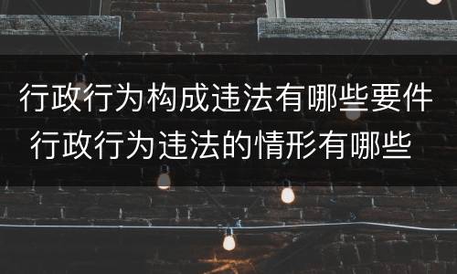 行政行为构成违法有哪些要件 行政行为违法的情形有哪些