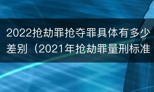 2022抢劫罪抢夺罪具体有多少差别（2021年抢劫罪量刑标准）