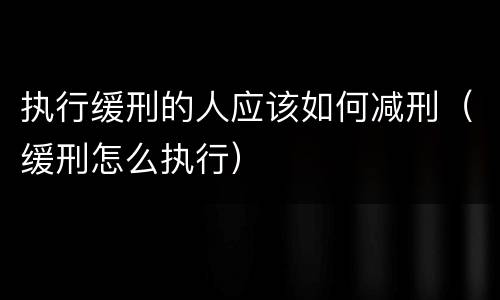 执行缓刑的人应该如何减刑（缓刑怎么执行）