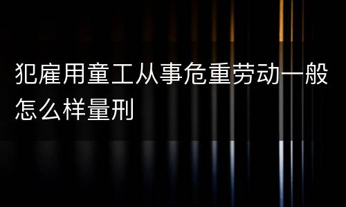 犯雇用童工从事危重劳动一般怎么样量刑