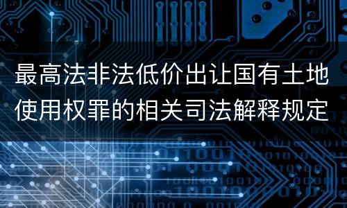 最高法非法低价出让国有土地使用权罪的相关司法解释规定有哪些重要内容