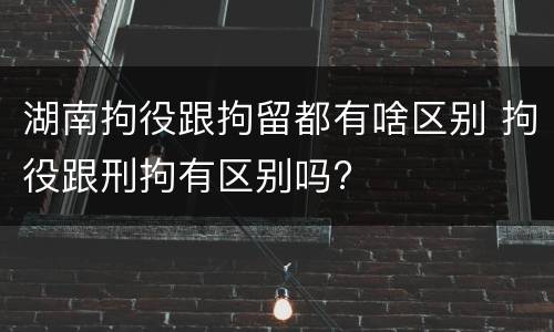 湖南拘役跟拘留都有啥区别 拘役跟刑拘有区别吗?