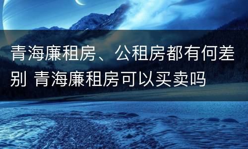 青海廉租房、公租房都有何差别 青海廉租房可以买卖吗