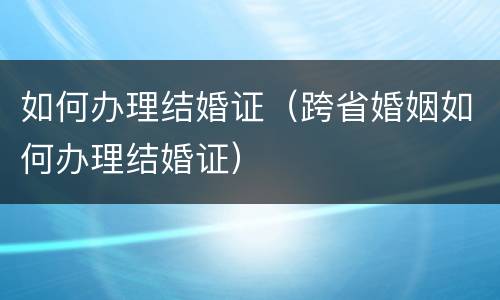如何办理结婚证（跨省婚姻如何办理结婚证）