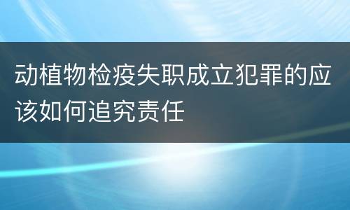 动植物检疫失职成立犯罪的应该如何追究责任