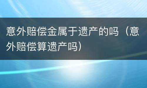 意外赔偿金属于遗产的吗（意外赔偿算遗产吗）