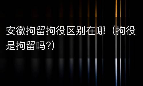 安徽拘留拘役区别在哪（拘役是拘留吗?）