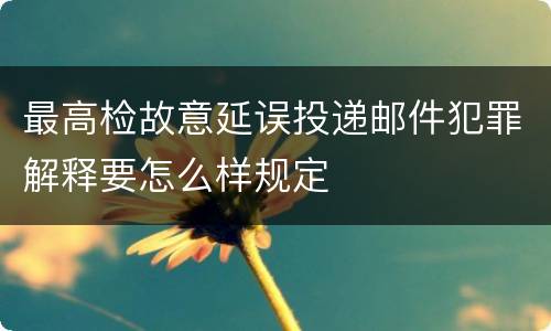 最高检故意延误投递邮件犯罪解释要怎么样规定