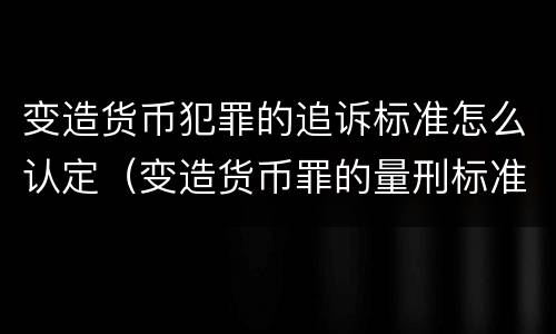 变造货币犯罪的追诉标准怎么认定（变造货币罪的量刑标准）