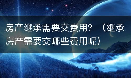 房产继承需要交费用？（继承房产需要交哪些费用呢）