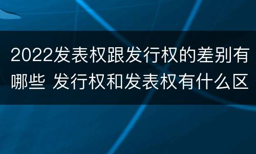 2022发表权跟发行权的差别有哪些 发行权和发表权有什么区别