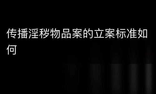 传播淫秽物品案的立案标准如何