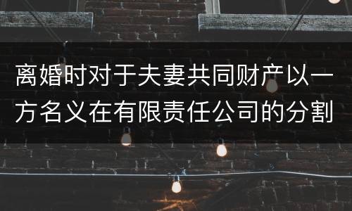 离婚时对于夫妻共同财产以一方名义在有限责任公司的分割如何处理