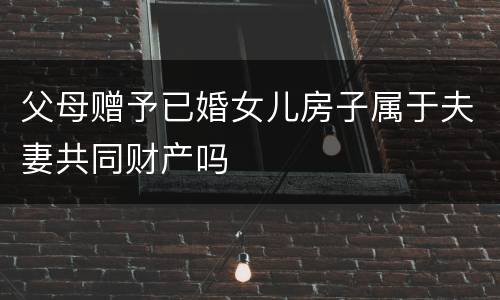 父母赠予已婚女儿房子属于夫妻共同财产吗
