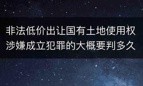 非法低价出让国有土地使用权涉嫌成立犯罪的大概要判多久