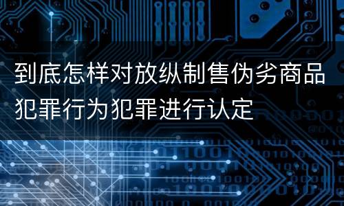 到底怎样对放纵制售伪劣商品犯罪行为犯罪进行认定