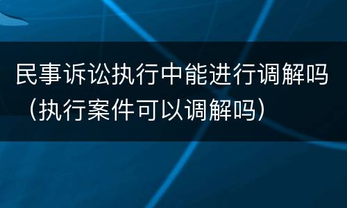民事诉讼执行中能进行调解吗（执行案件可以调解吗）
