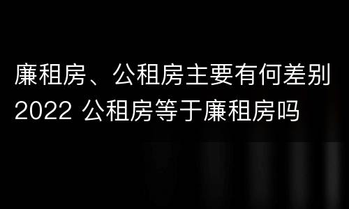 廉租房、公租房主要有何差别2022 公租房等于廉租房吗