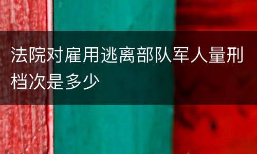 法院对雇用逃离部队军人量刑档次是多少