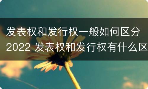 发表权和发行权一般如何区分2022 发表权和发行权有什么区别