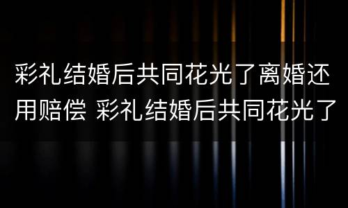 彩礼结婚后共同花光了离婚还用赔偿 彩礼结婚后共同花光了离婚还用赔偿嘛