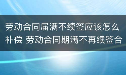 劳动合同届满不续签应该怎么补偿 劳动合同期满不再续签合同要补偿吗?